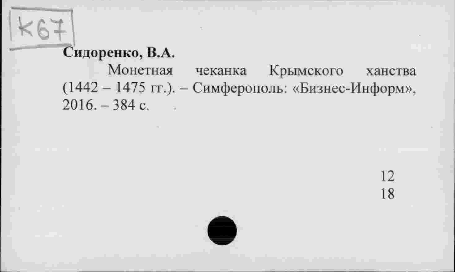 ﻿Сидоренко, B.A.
Монетная чеканка Крымского ханства (1442 - 1475 гг.). - Симферополь: «Бизнес-Информ», 2016.-384 с.
12
18